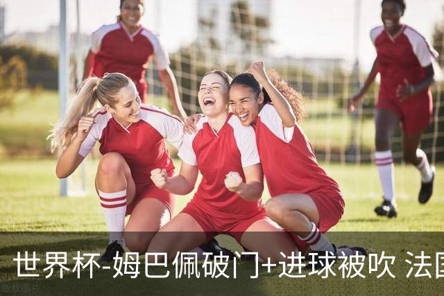 世界杯-姆巴佩破门+进球被吹 法国2中柱半场暂1-0瑞典
