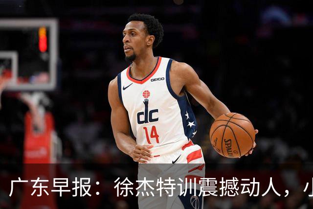 广东早报：徐杰特训震撼动人，小将杨溢荣耀加身，杜锋续约未果或将离职？