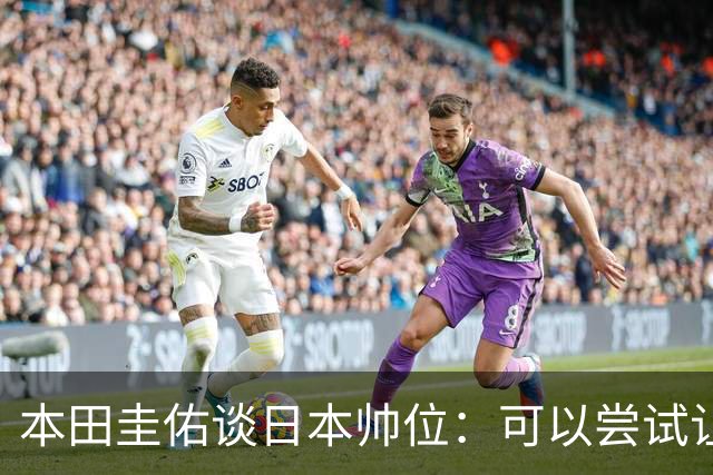 本田圭佑谈日本帅位：可以尝试让我执教1年 没拿到亚洲杯直接下课